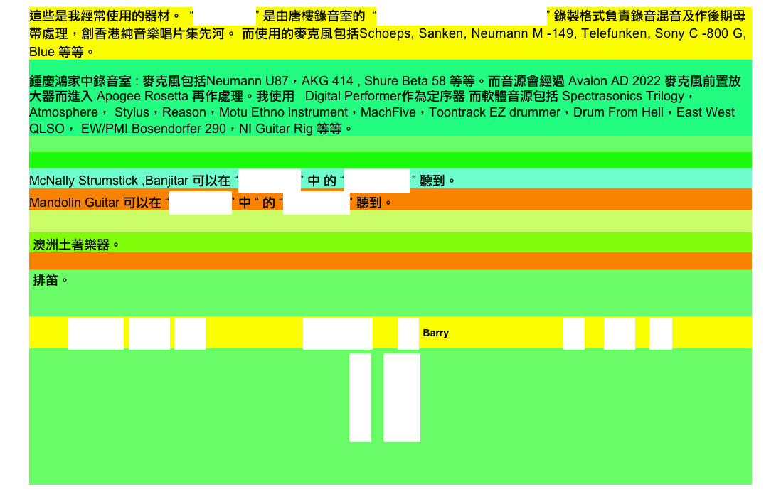 這些是我經常使用的器材。  “REFRESH” 是由唐樓錄音室的  “PYRAMIX VIRTUAL STUDIO” 錄製格式負責錄音混音及作後期母帶處理，創香港純音樂唱片集先河。 而使用的麥克風包括Schoeps, Sanken, Neumann M -149, Telefunken, Sony C -800 G, Blue 等等。
鍾慶鴻家中錄音室 : 麥克風包括Neumann U87，AKG 414 , Shure Beta 58 等等。而音源會經過 Avalon AD 2022 麥克風前置放
大器而進入 Apogee Rosetta 再作處理。我使用   Digital Performer作為定序器 而軟體音源包括 Spectrasonics Trilogy， Atmosphere， Stylus，Reason，Motu Ethno instrument，MachFive，Toontrack EZ drummer，Drum From Hell，East West QLSO， EW/PMI Bosendorfer 290，NI Guitar Rig 等等。

 
McNally Strumstick ,Banjitar 可以在 “REFRESH” 中 的 “再見膽固醇 ” 聽到。
Mandolin Guitar 可以在 “REFRESH” 中 “ 的 “當我變作68” 聽到。

 澳洲土著樂器。

 排笛。 


             REFRESH  精選作品  工作室                   english     聯絡 Barry                      器材    演唱會   照片
                         首頁 Home
