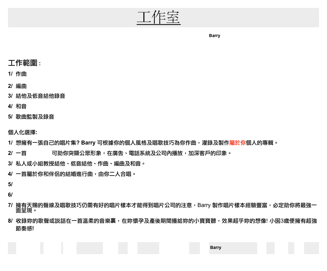                                           工作室                                                                       
             REFRESH   精選作品  工作室       Home        首頁          english     聯絡 Barry                器材    演唱會   照片
                                              

工作範圍 :

1/  作曲

2/  編曲

3/  結他及低音結他錄音

4/  和音 

5/  歌曲監製及錄音


個人化選擇:

1/  想擁有一張自己的唱片集? Barry 可根據你的個人風格及唱歌技巧為你作曲，灌錄及製作屬於你個人的專輯。     

2/  一首 公司歌曲 可助你突顯公眾形象，在廣告、電話系統及公司內播放，加深客戶的印象。  

3/  私人或小組教授結他、低音結他、作曲、編曲及和音。      

4/  一首屬於你和伴侶的結婚進行曲，由你二人合唱。 

5/  電影配樂

6/  廣告音樂      

7/  擁有天賜的聲線及唱歌技巧仍需有好的唱片樣本才能得到唱片公司的注意，Barry 製作唱片樣本經驗豐富，必定助你將最強一
     面呈現。 
        
8/  收錄妳的歌聲或說話在一首溫柔的音樂裏，在妳懷孕及產後期間播給妳的小寶寶聽，效果超乎妳的想像! 小囡3歲便擁有超強
     節奏感!
            

     REFRESH   精選作品  工作室            Home        首頁          english     聯絡 Barry                器材    演唱會   照片                                                                              

