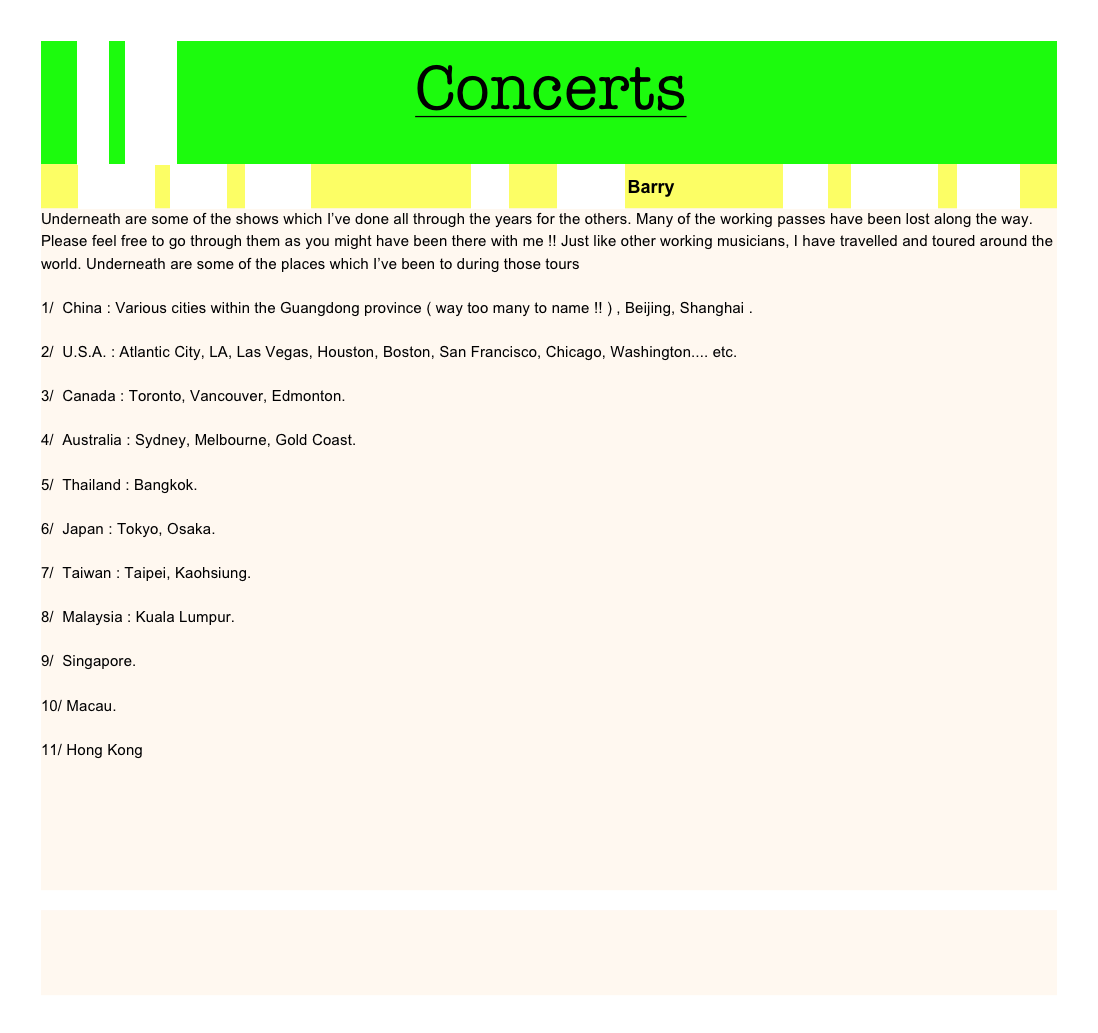    首頁 Home                    Concerts
   REFRESH    Works    Service                                       中文            Contact Barry                          Gear      Concerts     Photos
Underneath are some of the shows which I’ve done all through the years for the others. Many of the working passes have been lost along the way. Please feel free to go through them as you might have been there with me !! Just like other working musicians, I have travelled and toured around the world. Underneath are some of the places which I’ve been to during those tours 

1/  China : Various cities within the Guangdong province ( way too many to name !! ) , Beijing, Shanghai .

2/  U.S.A. : Atlantic City, LA, Las Vegas, Houston, Boston, San Francisco, Chicago, Washington.... etc.

3/  Canada : Toronto, Vancouver, Edmonton.

4/  Australia : Sydney, Melbourne, Gold Coast.

5/  Thailand : Bangkok.

6/  Japan : Tokyo, Osaka.

7/  Taiwan : Taipei, Kaohsiung.

8/  Malaysia : Kuala Lumpur.

9/  Singapore.

10/ Macau.

11/ Hong Kong










