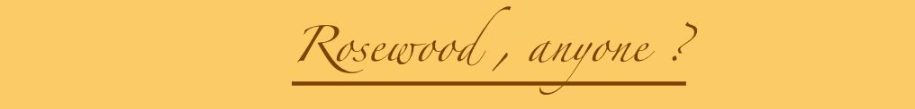                  Rosewood , anyone ?